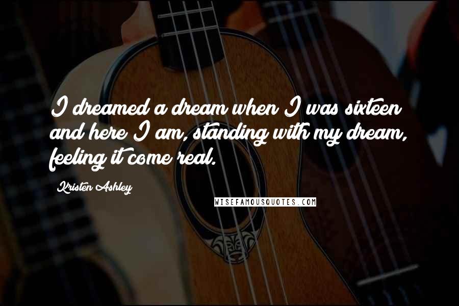 Kristen Ashley Quotes: I dreamed a dream when I was sixteen and here I am, standing with my dream, feeling it come real.
