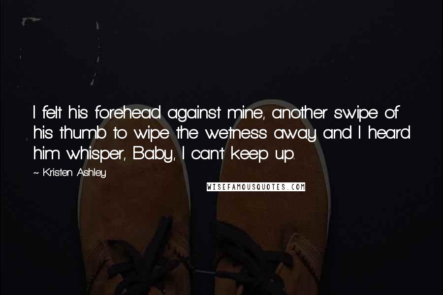 Kristen Ashley Quotes: I felt his forehead against mine, another swipe of his thumb to wipe the wetness away and I heard him whisper, Baby, I can't keep up.