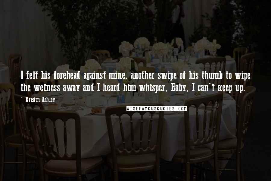 Kristen Ashley Quotes: I felt his forehead against mine, another swipe of his thumb to wipe the wetness away and I heard him whisper, Baby, I can't keep up.