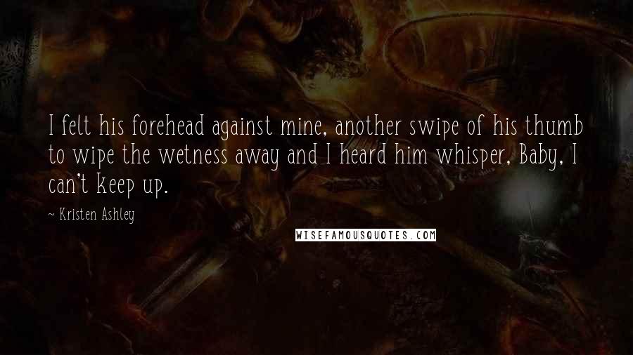 Kristen Ashley Quotes: I felt his forehead against mine, another swipe of his thumb to wipe the wetness away and I heard him whisper, Baby, I can't keep up.