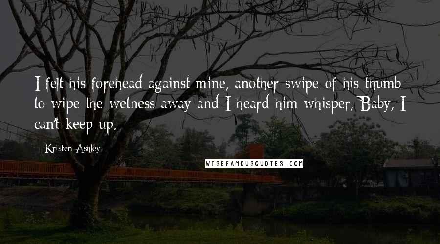 Kristen Ashley Quotes: I felt his forehead against mine, another swipe of his thumb to wipe the wetness away and I heard him whisper, Baby, I can't keep up.