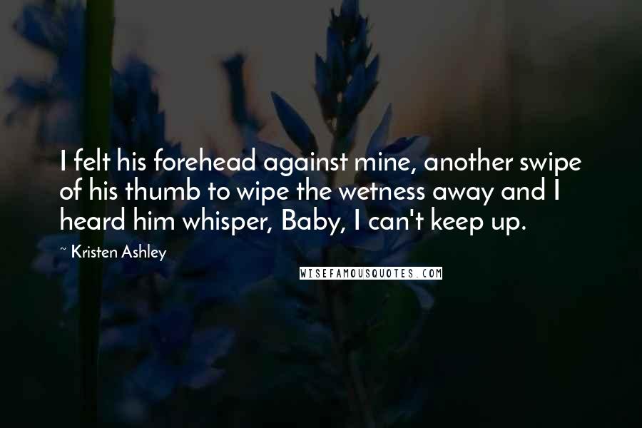 Kristen Ashley Quotes: I felt his forehead against mine, another swipe of his thumb to wipe the wetness away and I heard him whisper, Baby, I can't keep up.