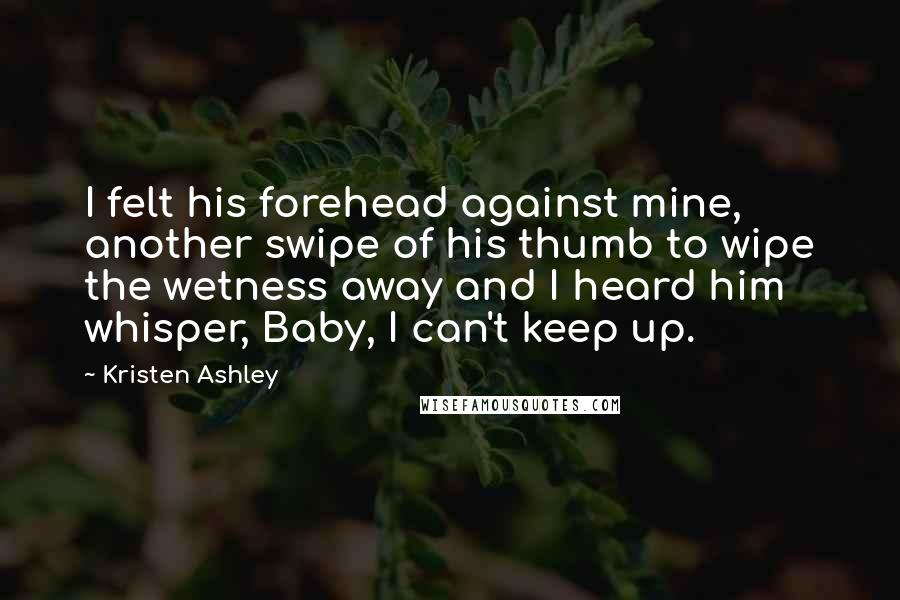 Kristen Ashley Quotes: I felt his forehead against mine, another swipe of his thumb to wipe the wetness away and I heard him whisper, Baby, I can't keep up.