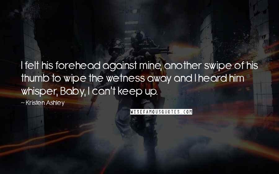 Kristen Ashley Quotes: I felt his forehead against mine, another swipe of his thumb to wipe the wetness away and I heard him whisper, Baby, I can't keep up.