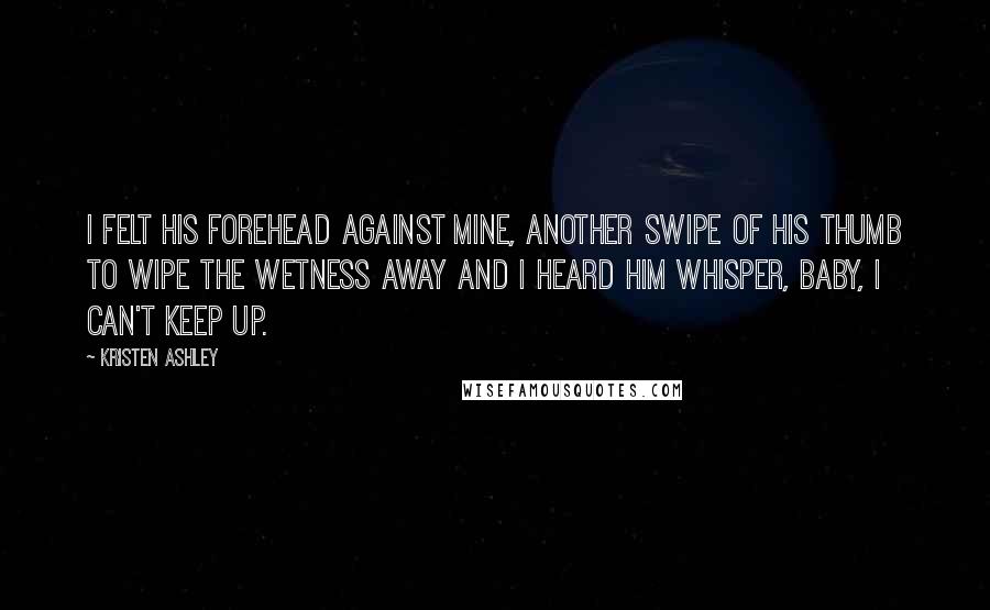 Kristen Ashley Quotes: I felt his forehead against mine, another swipe of his thumb to wipe the wetness away and I heard him whisper, Baby, I can't keep up.