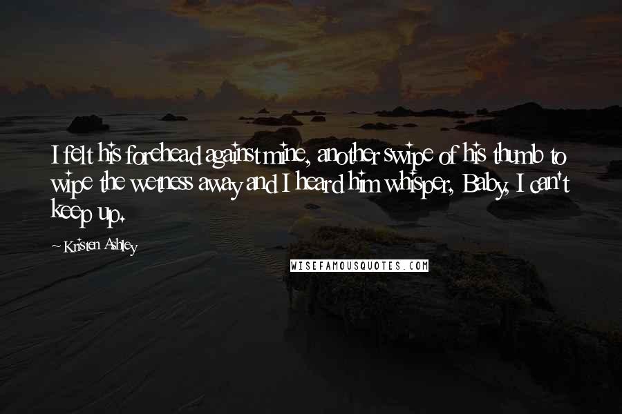 Kristen Ashley Quotes: I felt his forehead against mine, another swipe of his thumb to wipe the wetness away and I heard him whisper, Baby, I can't keep up.