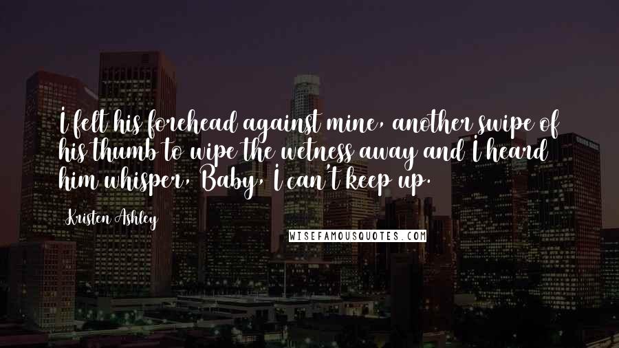 Kristen Ashley Quotes: I felt his forehead against mine, another swipe of his thumb to wipe the wetness away and I heard him whisper, Baby, I can't keep up.