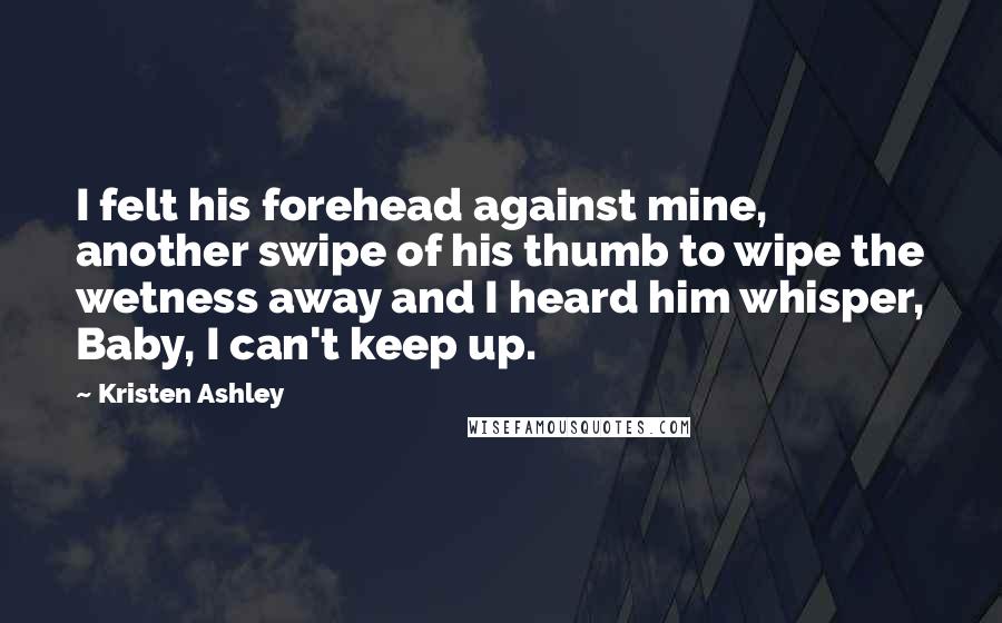 Kristen Ashley Quotes: I felt his forehead against mine, another swipe of his thumb to wipe the wetness away and I heard him whisper, Baby, I can't keep up.