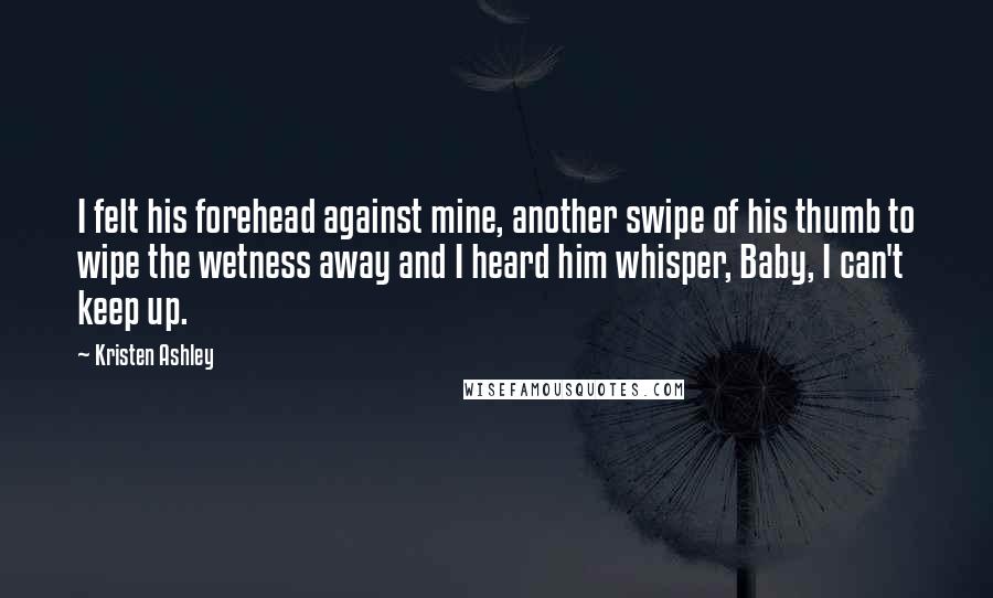 Kristen Ashley Quotes: I felt his forehead against mine, another swipe of his thumb to wipe the wetness away and I heard him whisper, Baby, I can't keep up.