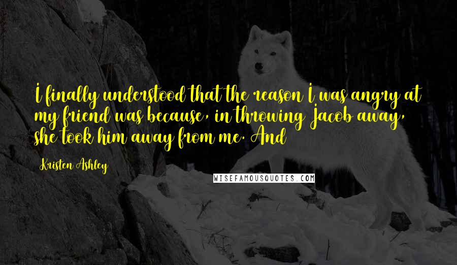 Kristen Ashley Quotes: I finally understood that the reason I was angry at my friend was because, in throwing Jacob away, she took him away from me. And