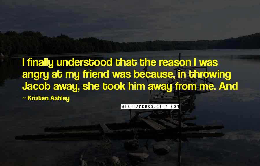 Kristen Ashley Quotes: I finally understood that the reason I was angry at my friend was because, in throwing Jacob away, she took him away from me. And