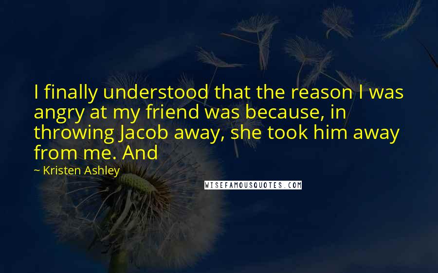 Kristen Ashley Quotes: I finally understood that the reason I was angry at my friend was because, in throwing Jacob away, she took him away from me. And