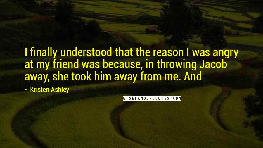 Kristen Ashley Quotes: I finally understood that the reason I was angry at my friend was because, in throwing Jacob away, she took him away from me. And