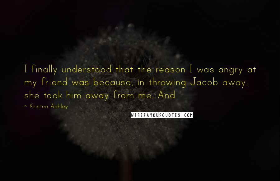 Kristen Ashley Quotes: I finally understood that the reason I was angry at my friend was because, in throwing Jacob away, she took him away from me. And