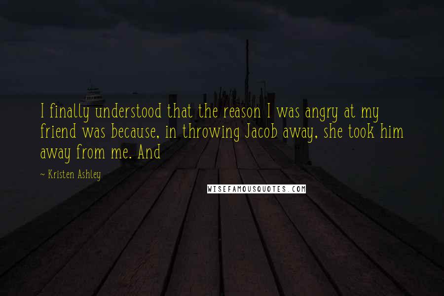 Kristen Ashley Quotes: I finally understood that the reason I was angry at my friend was because, in throwing Jacob away, she took him away from me. And