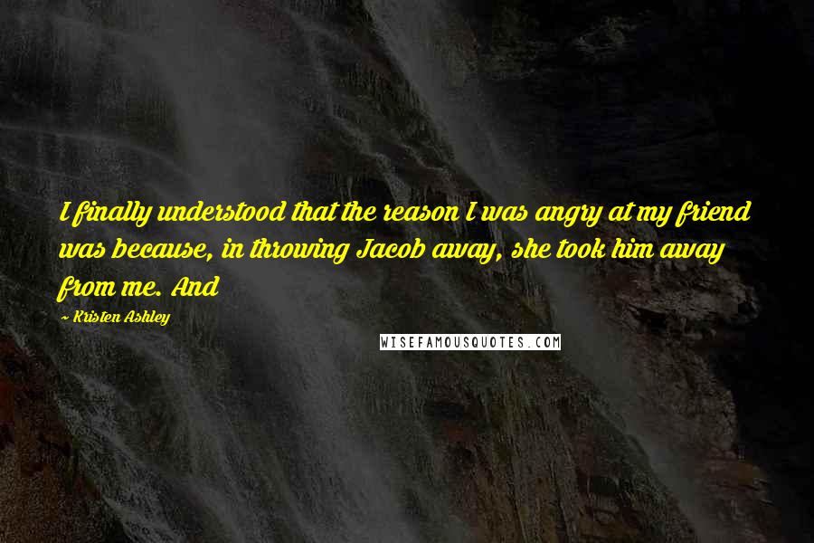 Kristen Ashley Quotes: I finally understood that the reason I was angry at my friend was because, in throwing Jacob away, she took him away from me. And