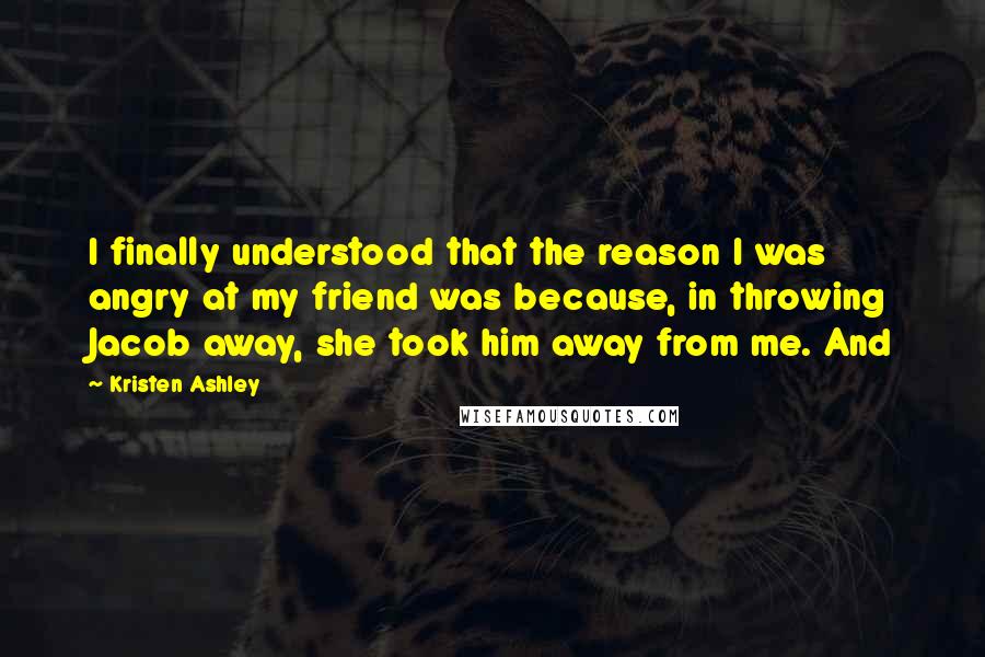 Kristen Ashley Quotes: I finally understood that the reason I was angry at my friend was because, in throwing Jacob away, she took him away from me. And