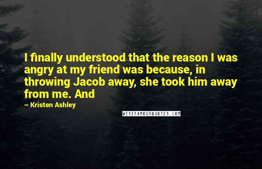 Kristen Ashley Quotes: I finally understood that the reason I was angry at my friend was because, in throwing Jacob away, she took him away from me. And