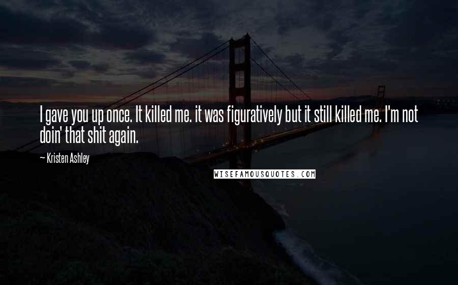 Kristen Ashley Quotes: I gave you up once. It killed me. it was figuratively but it still killed me. I'm not doin' that shit again.