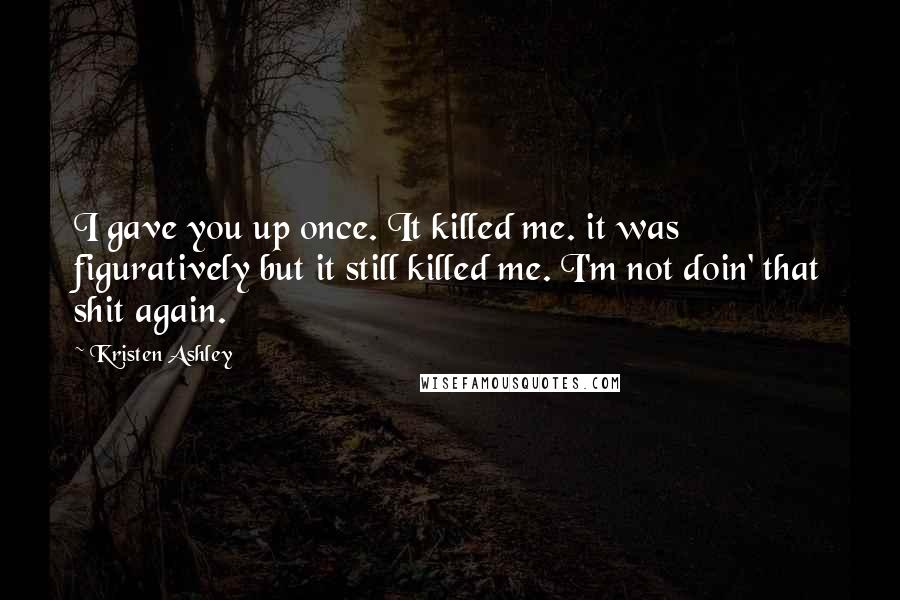 Kristen Ashley Quotes: I gave you up once. It killed me. it was figuratively but it still killed me. I'm not doin' that shit again.