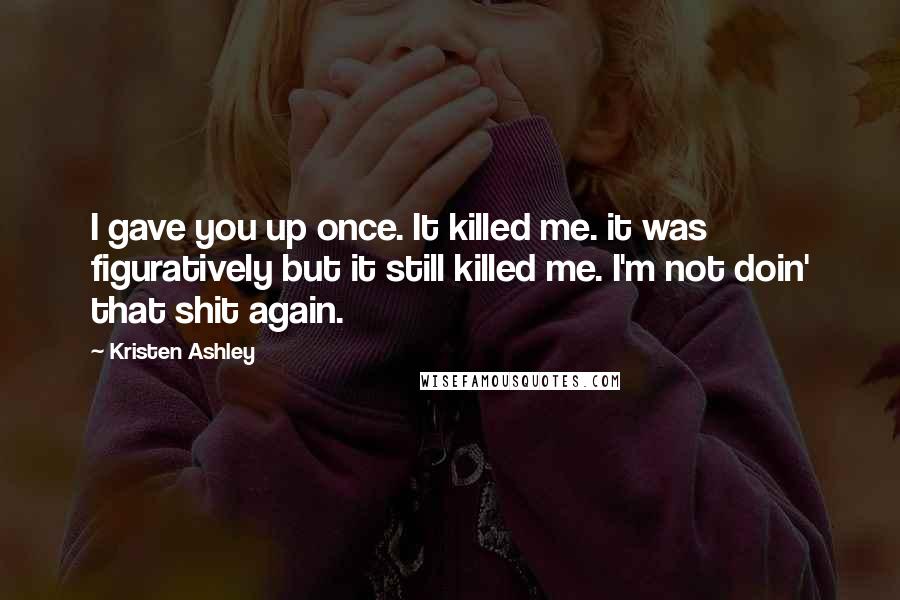 Kristen Ashley Quotes: I gave you up once. It killed me. it was figuratively but it still killed me. I'm not doin' that shit again.