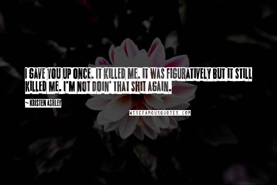 Kristen Ashley Quotes: I gave you up once. It killed me. it was figuratively but it still killed me. I'm not doin' that shit again.