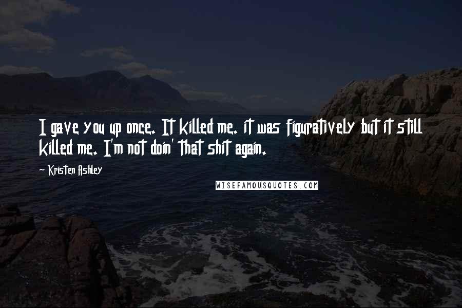Kristen Ashley Quotes: I gave you up once. It killed me. it was figuratively but it still killed me. I'm not doin' that shit again.