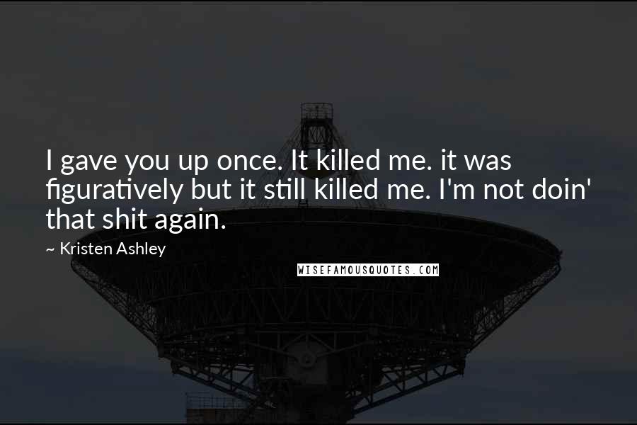 Kristen Ashley Quotes: I gave you up once. It killed me. it was figuratively but it still killed me. I'm not doin' that shit again.