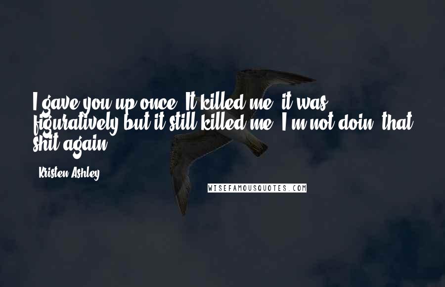 Kristen Ashley Quotes: I gave you up once. It killed me. it was figuratively but it still killed me. I'm not doin' that shit again.