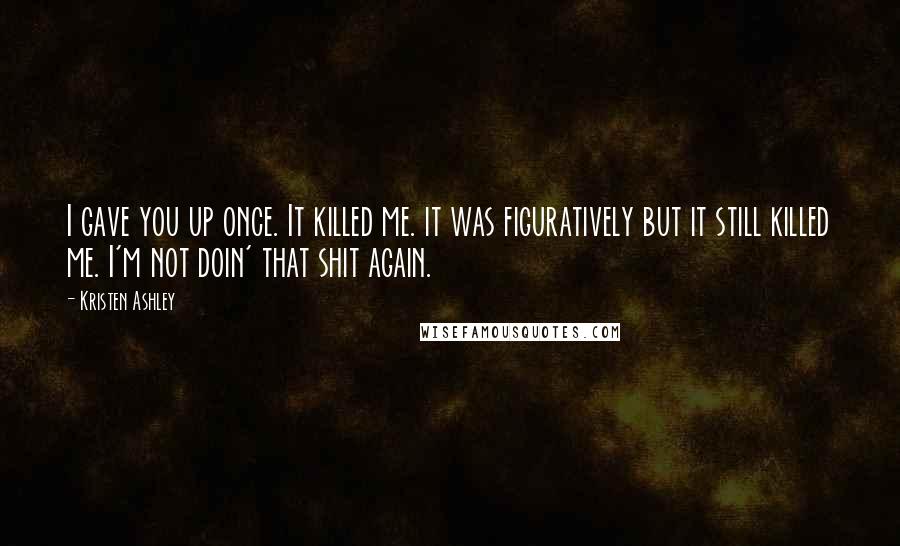 Kristen Ashley Quotes: I gave you up once. It killed me. it was figuratively but it still killed me. I'm not doin' that shit again.