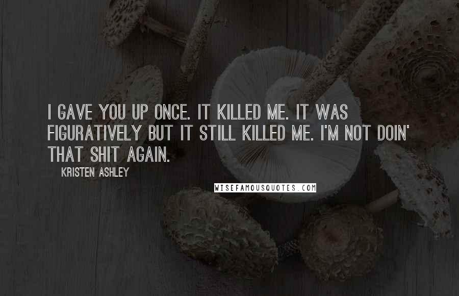 Kristen Ashley Quotes: I gave you up once. It killed me. it was figuratively but it still killed me. I'm not doin' that shit again.