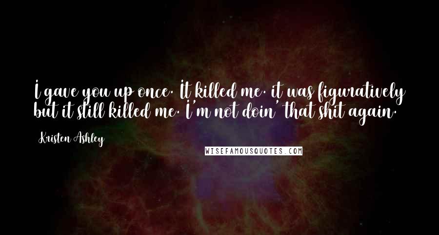 Kristen Ashley Quotes: I gave you up once. It killed me. it was figuratively but it still killed me. I'm not doin' that shit again.