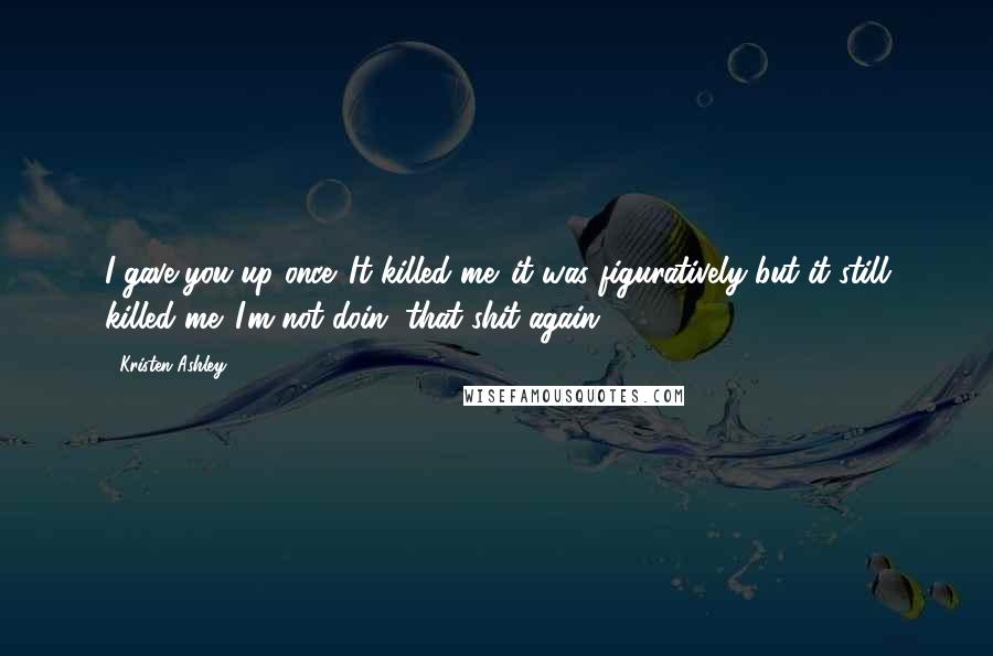 Kristen Ashley Quotes: I gave you up once. It killed me. it was figuratively but it still killed me. I'm not doin' that shit again.