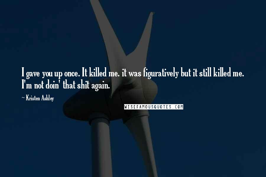 Kristen Ashley Quotes: I gave you up once. It killed me. it was figuratively but it still killed me. I'm not doin' that shit again.