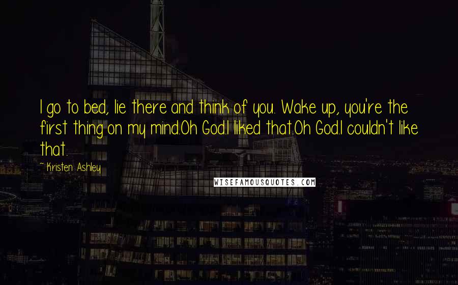 Kristen Ashley Quotes: I go to bed, lie there and think of you. Wake up, you're the first thing on my mind.Oh God.I liked that.Oh God.I couldn't like that.