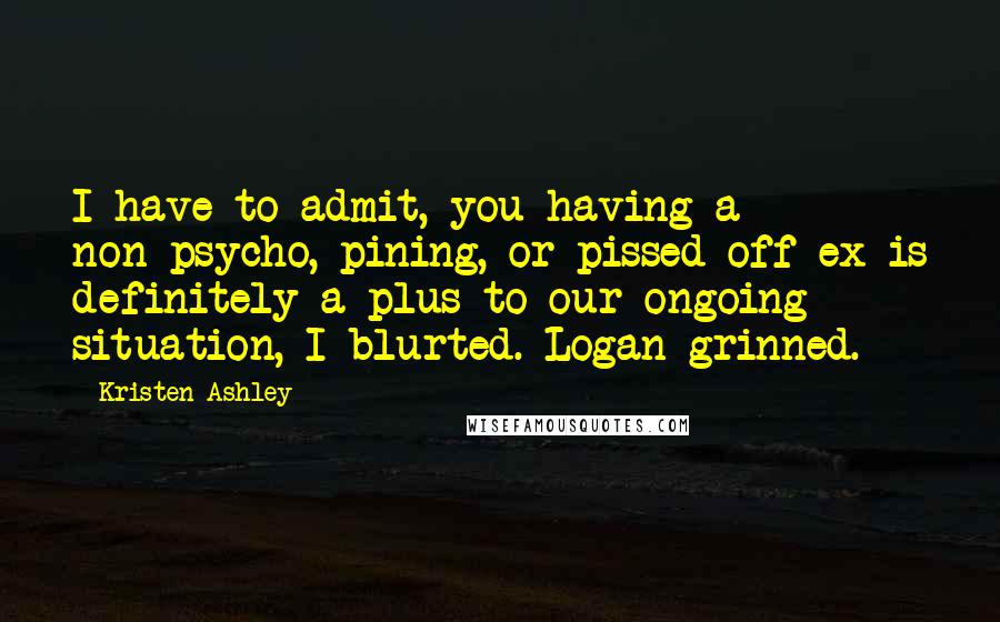 Kristen Ashley Quotes: I have to admit, you having a non-psycho, pining, or pissed-off ex is definitely a plus to our ongoing situation, I blurted. Logan grinned.