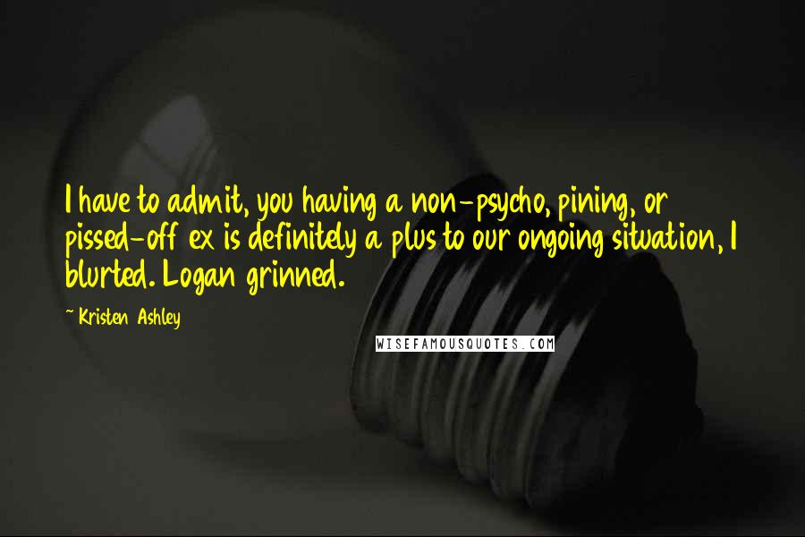 Kristen Ashley Quotes: I have to admit, you having a non-psycho, pining, or pissed-off ex is definitely a plus to our ongoing situation, I blurted. Logan grinned.