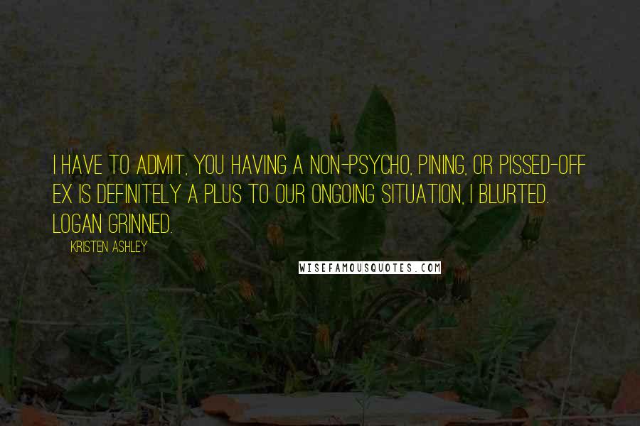 Kristen Ashley Quotes: I have to admit, you having a non-psycho, pining, or pissed-off ex is definitely a plus to our ongoing situation, I blurted. Logan grinned.