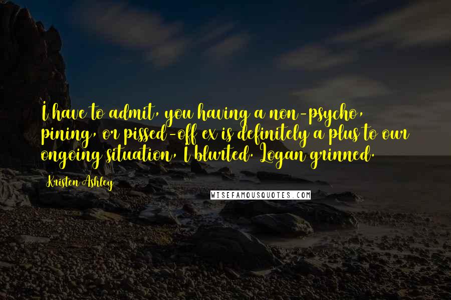 Kristen Ashley Quotes: I have to admit, you having a non-psycho, pining, or pissed-off ex is definitely a plus to our ongoing situation, I blurted. Logan grinned.