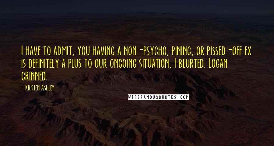 Kristen Ashley Quotes: I have to admit, you having a non-psycho, pining, or pissed-off ex is definitely a plus to our ongoing situation, I blurted. Logan grinned.