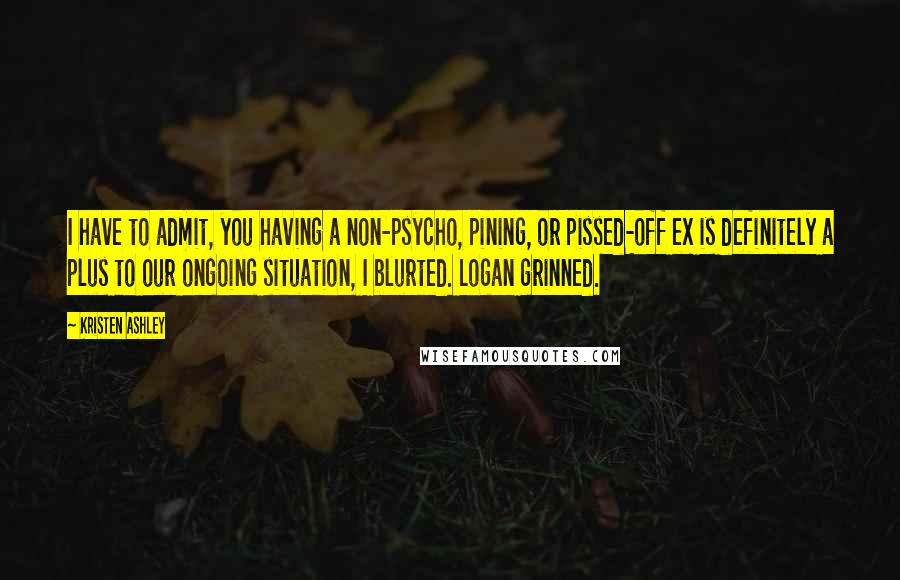 Kristen Ashley Quotes: I have to admit, you having a non-psycho, pining, or pissed-off ex is definitely a plus to our ongoing situation, I blurted. Logan grinned.