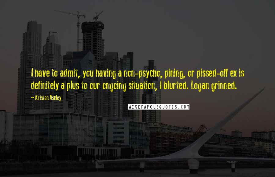 Kristen Ashley Quotes: I have to admit, you having a non-psycho, pining, or pissed-off ex is definitely a plus to our ongoing situation, I blurted. Logan grinned.