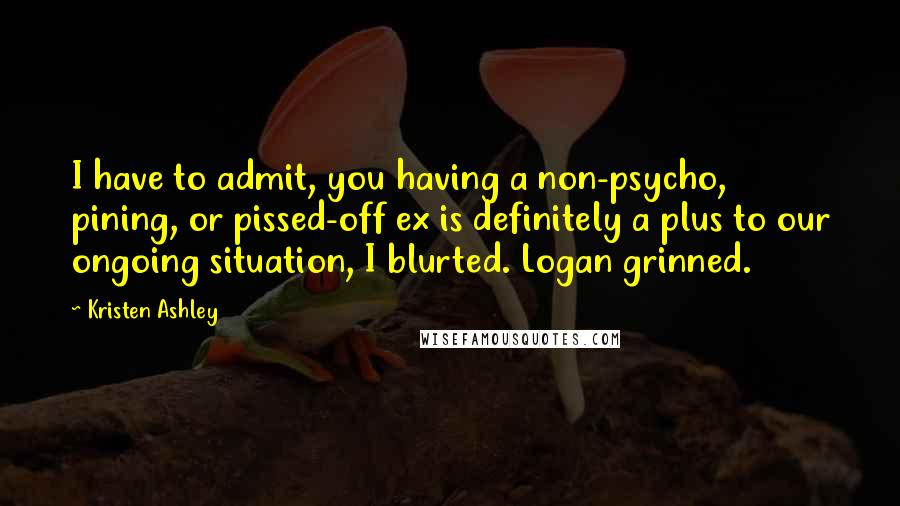 Kristen Ashley Quotes: I have to admit, you having a non-psycho, pining, or pissed-off ex is definitely a plus to our ongoing situation, I blurted. Logan grinned.