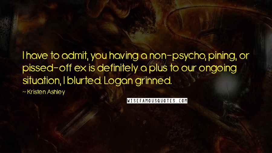 Kristen Ashley Quotes: I have to admit, you having a non-psycho, pining, or pissed-off ex is definitely a plus to our ongoing situation, I blurted. Logan grinned.