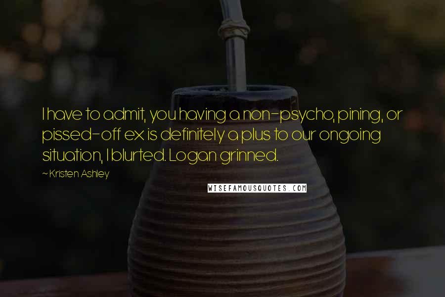 Kristen Ashley Quotes: I have to admit, you having a non-psycho, pining, or pissed-off ex is definitely a plus to our ongoing situation, I blurted. Logan grinned.