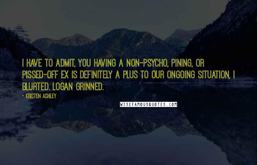 Kristen Ashley Quotes: I have to admit, you having a non-psycho, pining, or pissed-off ex is definitely a plus to our ongoing situation, I blurted. Logan grinned.