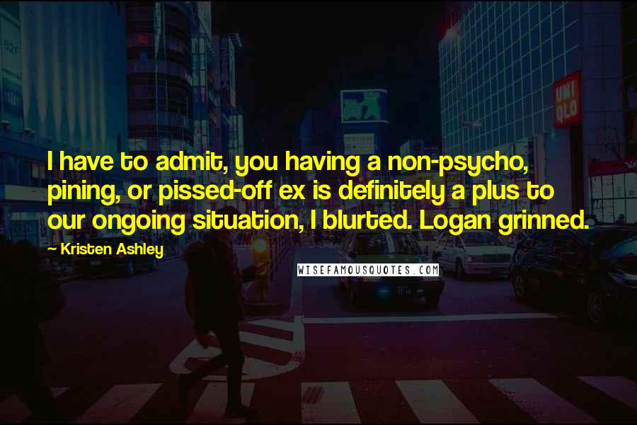 Kristen Ashley Quotes: I have to admit, you having a non-psycho, pining, or pissed-off ex is definitely a plus to our ongoing situation, I blurted. Logan grinned.