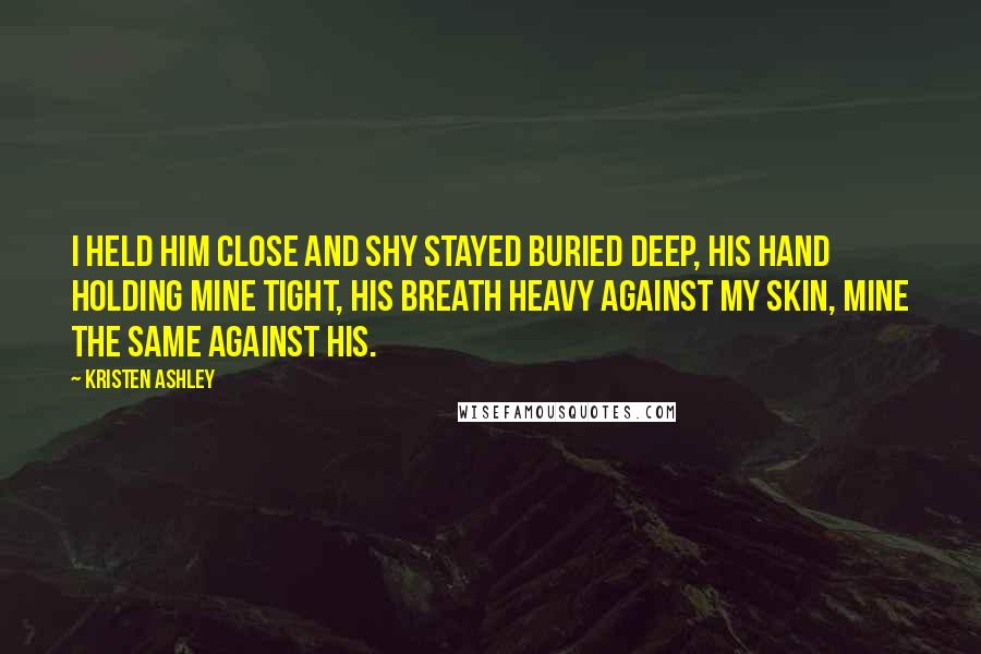 Kristen Ashley Quotes: I held him close and Shy stayed buried deep, his hand holding mine tight, his breath heavy against my skin, mine the same against his.