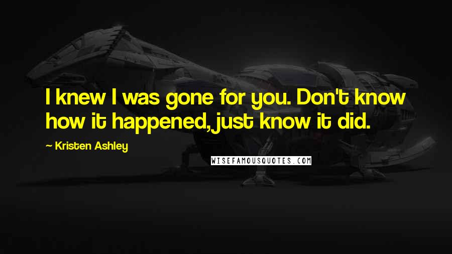 Kristen Ashley Quotes: I knew I was gone for you. Don't know how it happened, just know it did.