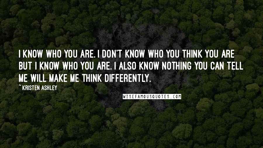 Kristen Ashley Quotes: I know who you are. I don't know who you think you are but I know who you are. I also know nothing you can tell me will make me think differently.